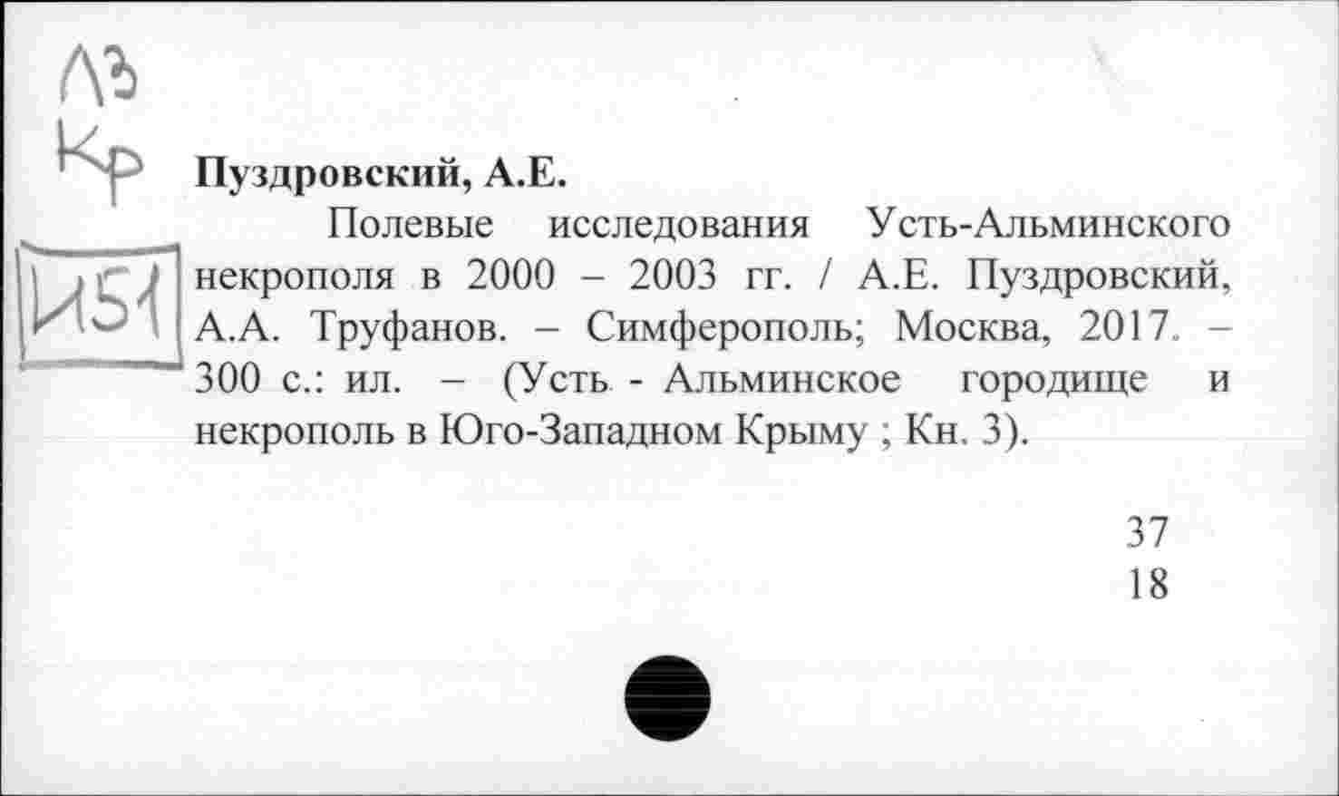 ﻿
Пуздровский, A.E.
Полевые исследования Усть-Альминского некрополя в 2000 - 2003 гг. / А.Е. Пуздровский, А.А. Труфанов. - Симферополь; Москва, 2017. -300 с.: ил. - (Усть - Альминское городище и некрополь в Юго-Западном Крыму ; Кн. 3).
37
18